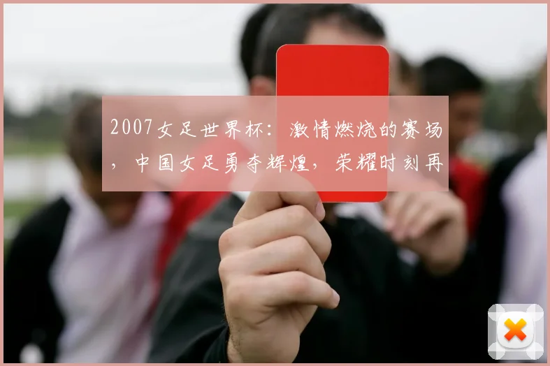 2007女足世界杯：激情燃烧的赛场，中国女足勇夺辉煌，荣耀时刻再现