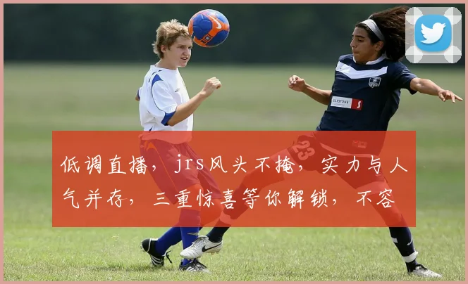 低调直播，jrs风头不掩，实力与人气并存，三重惊喜等你解锁，不容错过