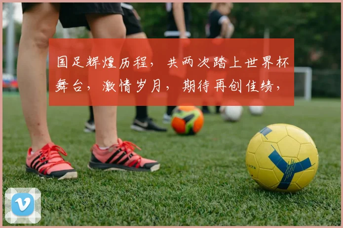 国足辉煌历程，共两次踏上世界杯舞台，激情岁月，期待再创佳绩，勇攀高峰
